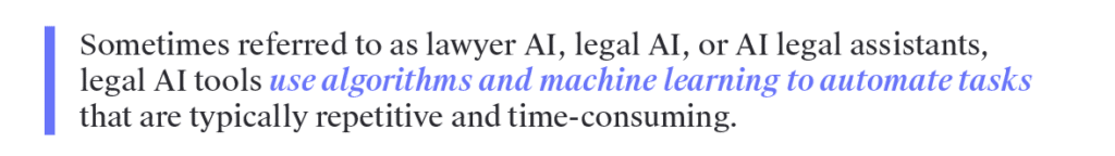 Sometimes referred to as lawyer AI, legal AI, or AI legal assistants, legal AI tools use algorithms and machine learning to automate tasks that are typically repetitive and time-consuming.&nbsp;